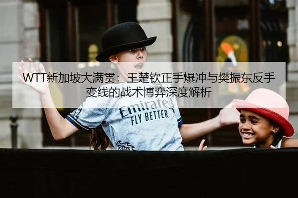 WTT新加坡大满贯：王楚钦正手爆冲与樊振东反手变线的战术博弈深度解析