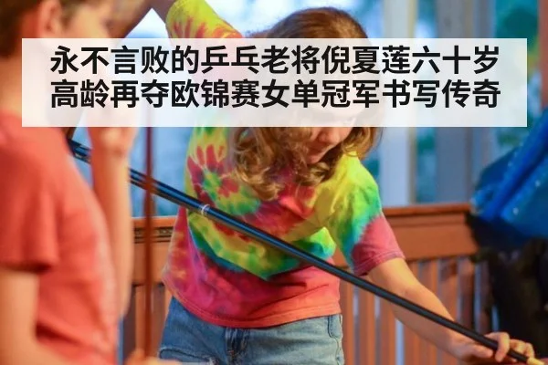 永不言败的乒乓老将倪夏莲六十岁高龄再夺欧锦赛女单冠军书写传奇