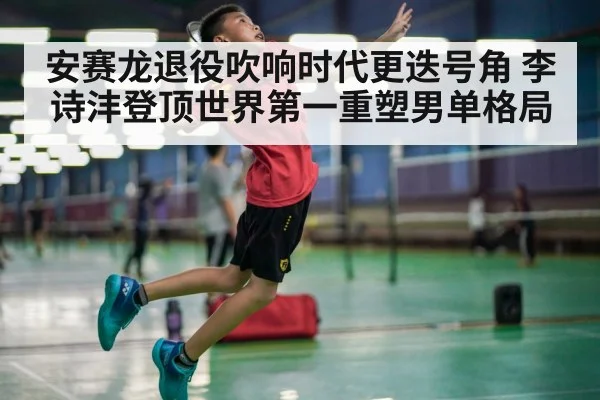 安赛龙退役吹响时代更迭号角 李诗沣登顶世界第一重塑男单格局