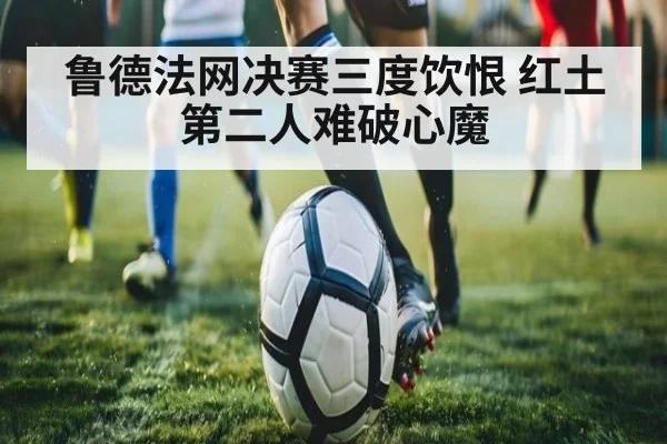 鲁德法网决赛三度饮恨 红土第二人难破心魔